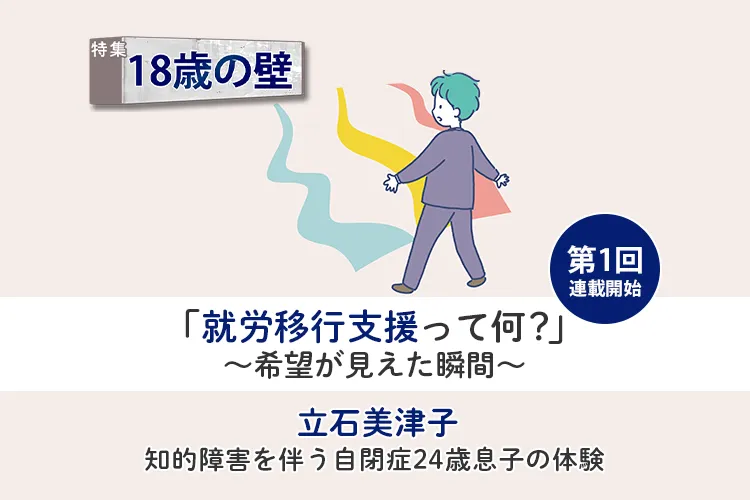 知的障害息子も企業で働けるかもしれない…希望を持てた「就労移行支援」との出合い【18歳の壁/立石美津子 第1回】のタイトル画像