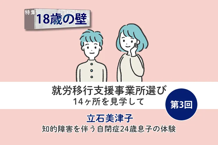 就労移行支援と就労継続支援、14ヶ所を見学!わが子に合う事業所を見つけるコツとは【18歳の壁/立石美津子 第3回】のタイトル画像