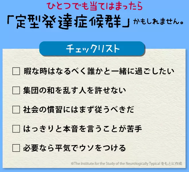 以下のチェック項目に一つでも当てはまったら、人間関係に深刻な問題を引き起こしかねない、「定型発達症候群」の可能性があるというのです。