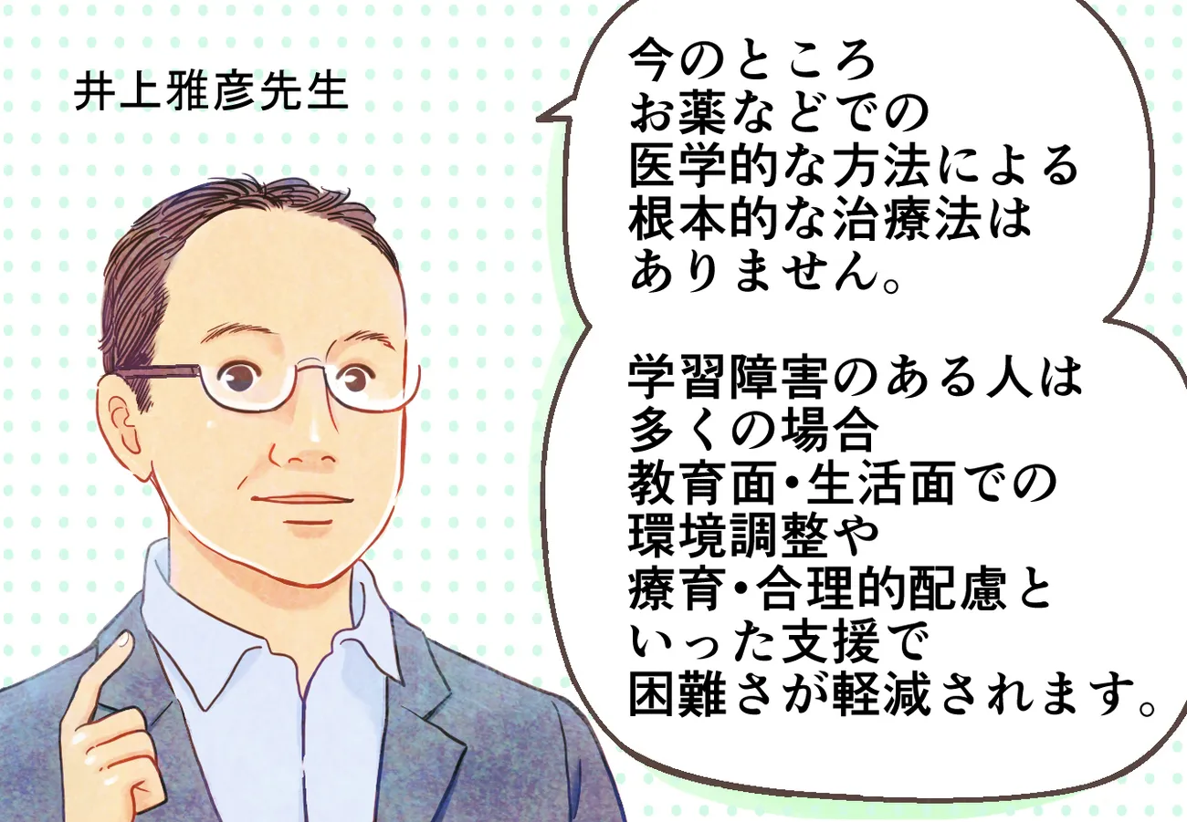 今のところ薬などでの医学的な方法による学習障害・LD／限局性学習症・限局性学習障害・SLDの根本的な治療法はありません。学習障害のある人は多くの場合教育面・生活面での環境調整や療育・合理的配慮といった支援で困難さが軽減されます。（監修：鳥取大学教授、専門行動療法士、自閉症支援士エキスパート、公認心理師　井上雅彦先生 ）
