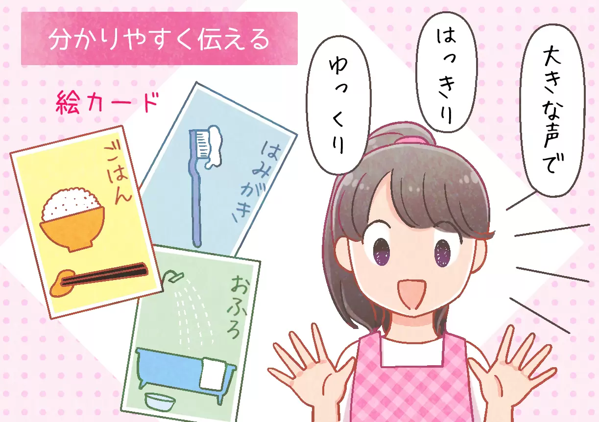 ダウン症のある子どもの力を育むために必要なことの一つは「分かりやすく伝える」ことです。ダウン症のある子どもは、耳から理解すること、聞いたことを覚えてそのまま伝えることが難しいと言われています。また、抽象的な説明も理解しづらい傾向があります。必要に応じて、絵カードなど視覚支援のツールも活用し、はっきり、ゆっくり、大きな声で、分かりやすい内容で話すことを心がけてあげましょう。（監修：筑波こどものこころクリニック院長　鈴木直光先生）