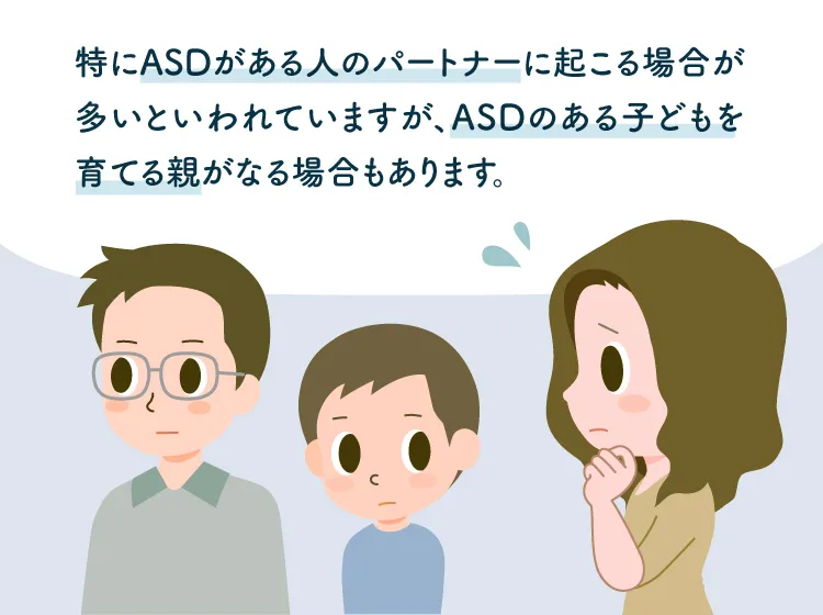 カサンドラ症候群は特にASDがあるパートナーに起こる場合が多いですが、ASDのある子どもを育てる親がなる場合もあります（鳥取大学 大学院 医学系研究科 臨床心理学講座 教授・
専門行動療法士・公認心理師・自閉症支援士エキスパート、井上雅彦先生監修）