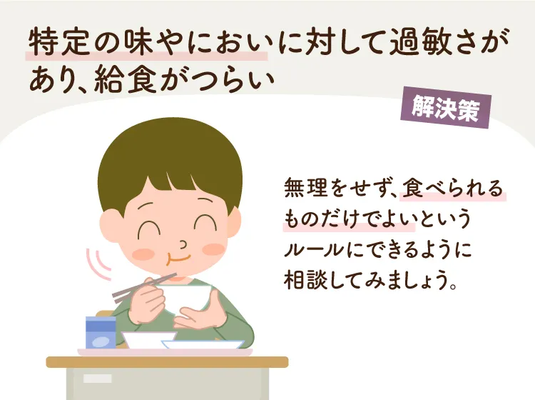 嗅覚や味覚に過敏さがあり、給食がつらい場合には無理をせずに食べられるものだけでよいというルールにできるように相談してみましょう。(監修：作業療法士・野田 遥先生）