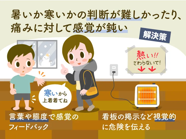 
感覚鈍麻により、熱いか寒いかの判断が難しい、痛みに対しての感覚が鈍いなどの解決策として、言葉や態度でのフィードバック、視覚的に危険を伝えるなどがあります。(監修：作業療法士・野田 遥先生）