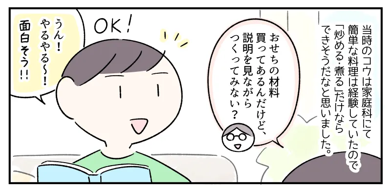 当時のコウは家庭科にて簡単な料理は経験していたので「炒める・煮る」だけならできそうだなと私は思った。コウに「おせちの材料買ってあるんだけど、説明を見ながらつくってみない？」と声をかけると、「うん！やるやる～！」とうれしそうに乗ってきた。