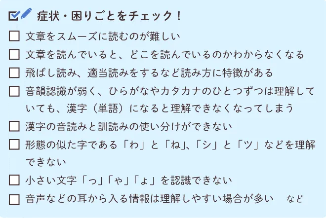 読字不全（ディスレクシア）のチェックリスト。文字をスムーズに読むのが難しい、文章を読んでいるとどこを読んでいるのかわからなくなる、読み飛ばし適当読みをするなど読み方に特徴がある、音韻認識が弱くひらがなやカタカナひとつずつは理解していても漢字（単語）になると理解ができなくなってしまう、漢字の音読みと訓読みの使い分けができない、形態の似た字である「わ」と「ね」や「シ」と「ツ」などを理解できない、小さい文字「っ」「ゃ」「ょ」を認識できない、音声などの耳から入る情報は理解しやすい場合が多い、など