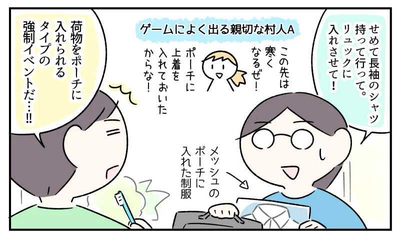 「せめて長袖のシャツ持って行って。リュックに入れさせて！」と言いながらメッシュのポーチに入れたシャツをリュックにしまう私。それを見て「荷物をポーチに入れられるタイプの強制イベントだ…!!」と言うコウ。（背景にゲーム風のセリフを言うキャラクター。「この先は寒くなるぜ！ポーチに上着を入れておいたからな！」）
