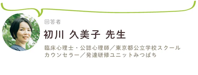 不登校にまつわる質問の回答は、初川久美子先生（臨床心理士、公認心理師、東京都公立学校スクールカウンセラー、発達研修ユニットみつばち）