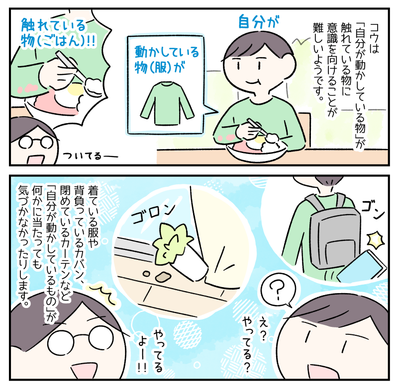 ASDがある息子のコウは「自分が動かしている物」が触れている物に意識を向けることが難しいようです。(食事中、服の袖がごはんに触れていても気づかないコウのイラスト)着ている服や背負っているカバン、閉めているカーテンなど「自分が動かしているもの」が何かに当たっても気づかなかったりします。(「え?やってる?」と自覚のないコウに対して「やってるよー!」と突っ込む私のイラスト)
