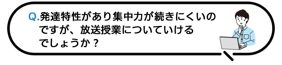 Q.発達特性があり集中力が続きにくいのですが、放送授業についていけるでしょうか？