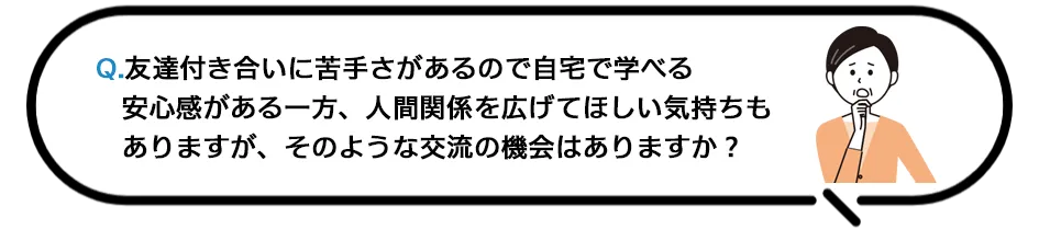 Q.友達付き合いに苦手さがあるので自宅で学べる安心感がある一方、人間関係を広げてほしい気持ちもありますが、そのような交流の機会はありますか？
