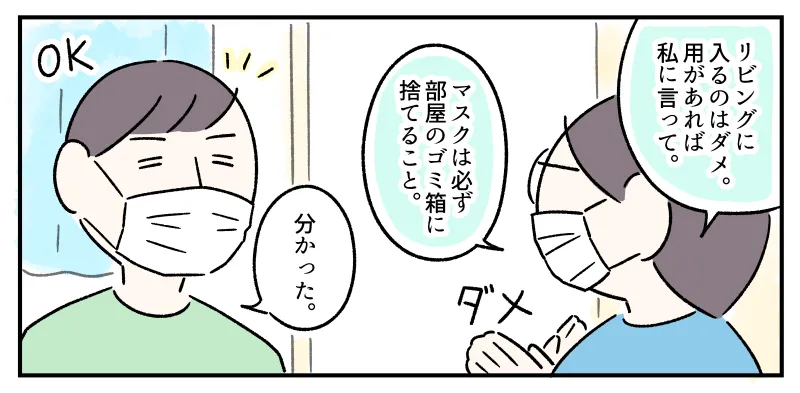 「リビングに入るのはダメ。用があれば私に言って。マスクは必ず部屋のゴミ箱に捨てること」と、ジェスチャーしながらコウに説明する私。「分かった」と了解するコウ。