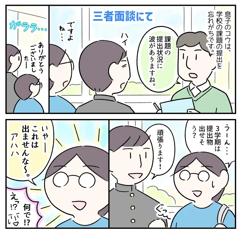 息子のコウは、学校の課題の提出を忘れがち。個人面談でも先生から「課題の提出状況に波がありますね」と指摘を受けている。面談が終わり教室から退室した私とコウ。私がコウに「3学期は提出物出せそう？」と聞くと、「頑張ります！」とこぶしをにぎり良い返事。それを聞いた私が「いやー、これは出ませんな～」と笑うのを見て、コウは「何で!?」と驚いた。