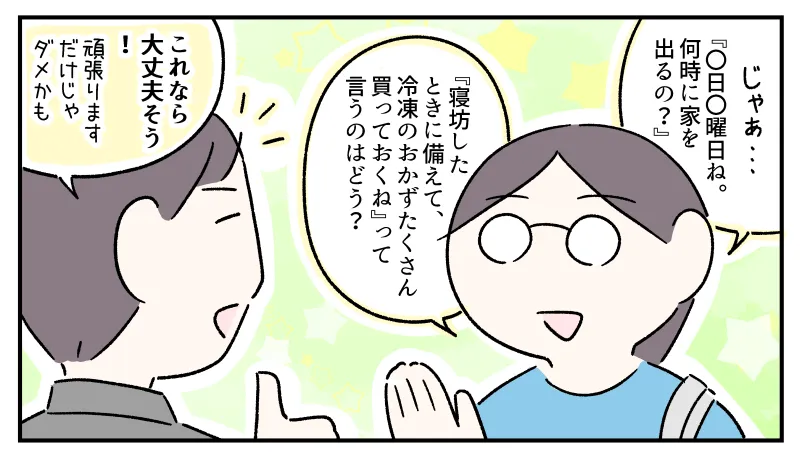 「じゃあさ、『〇日〇曜日ね。何時に家出るの？』『寝坊したときに備えて、冷凍のおかずたくさん買っておくね』って言うのはどう？」とコウに質問する私。それを受けてコウは「これなら大丈夫そう！　やっぱり『頑張ります』だけじゃダメかも」と納得した。