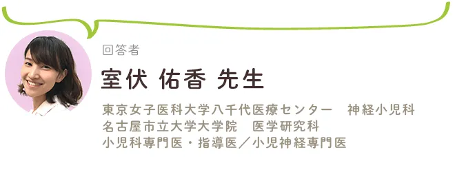 回答者：室伏佑香先生（東京女子医科大学八千代医療センター　神経小児科／名古屋市立大学大学院　医学研究科　小児科専門医・指導医／小児神経専門医）
