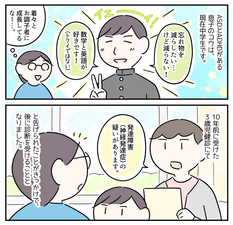 ASDとADHDがある息子のコウは現在中学生。「忘れ物を減らしたい……けど減らない! 数学と英語が好きです!」とピースをするコウ。そんな彼は、10年前に受けた3歳児健診にて「発達障害(神経発達症)の疑いがあります」と告げられたことがきっかけで、後に診断を受けることとなった。