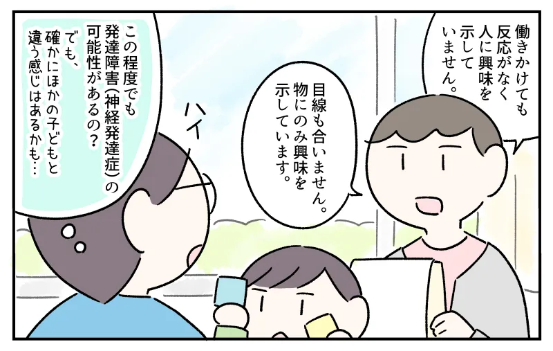 臨床心理士から検査結果の説明を受ける私。「働きかけても反応がなく、人に興味を示していません。目線も合いません。物にのみ興味を示しています」との説明を聞いて『この程度でも発達障害(神経発達症)の可能性があるの?』と内心驚く私。それと同時に、待機中の様子から『確かにほかの子どもと違う感じはあるかも…』と納得もした。