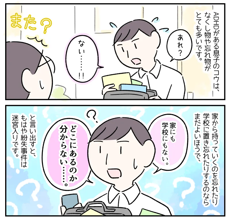 ADHDがある息子のコウは、なくし物や忘れ物がとても多いです。家から持っていくのを忘れたり学校に置き忘れたりするのならまだよいほうで、「家にも学校にもない、どこにあるのか分からない……」と言い出すと、もはや紛失事件は迷宮入りです。