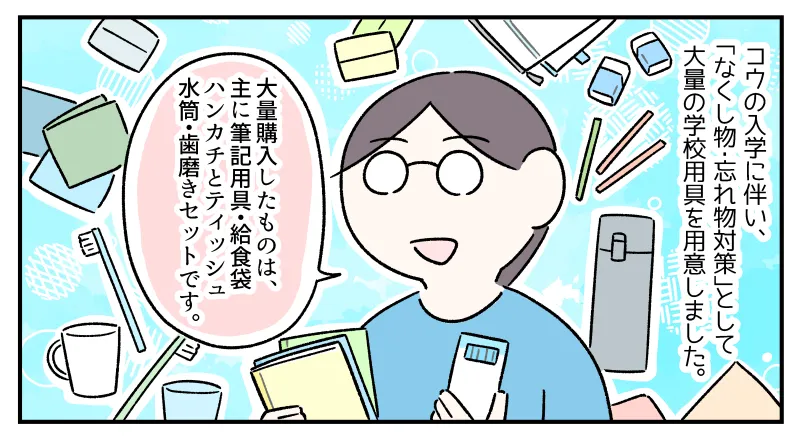 そのため、コウの入学に伴い『なくし物・忘れ物対策』として、私は大量の学校用具を用意しました。主に大量購入したものは、筆記用具・給食袋・ハンカチとティッシュ・水筒・歯磨きセットです。