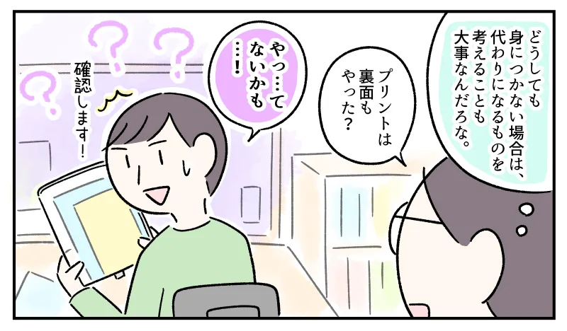 『どうしても身につかない場合は、代わりになるものを考えることも大事なんだろな』と考えながら、コウに「プリントは裏面もやった？」と聞く私。コウはギクリとした様子で「やっ…てないかも…！」と言い、「確認します！」と続けた。