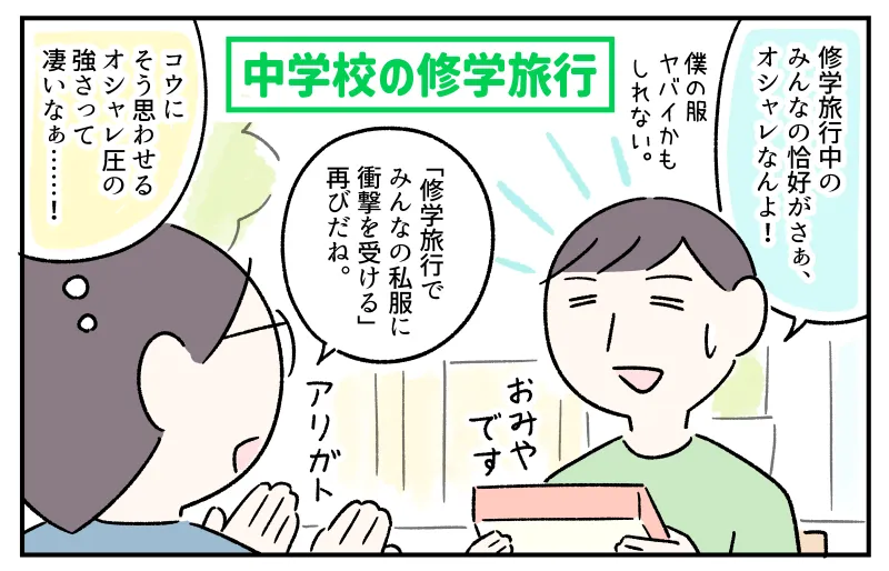 中学校の修学旅行を終えて帰宅し、おみやげを渡しながら”みんなの服装”について語るコウ。「修学旅行中のみんなの恰好がさぁ、オシャレなんよ！僕の服ヤバイかもしれない」と焦るコウの様子に、「修学旅行でみんなの私服に衝撃を受ける再びだね」と笑う私。おみやげを受け取りながら『コウにそう思わせるオシャレ圧の強さって凄いなぁ…！』と驚いている。