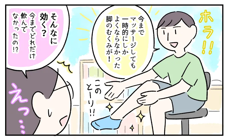 「ホラ！！このとーり！」と脚を見せびらかすコウ。「今までマッサージしても一時的にしかよくならなかった脚のむくみが！」と得意げなコウの脚を見て。「そんなに効く？」と驚く私。今までどれだけなかったの！？と衝撃を受ける。